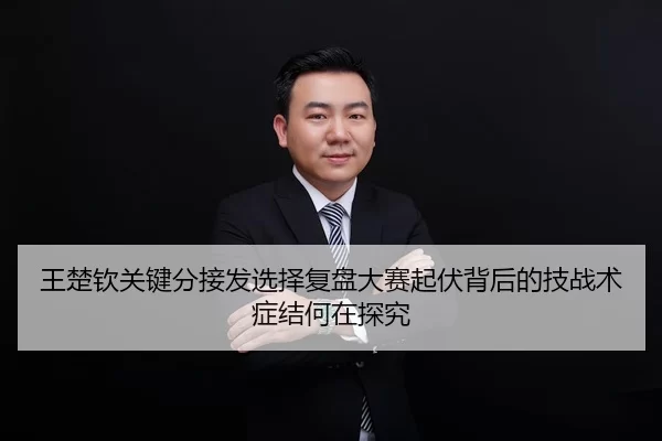王楚钦关键分接发选择复盘大赛起伏背后的技战术症结何在探究