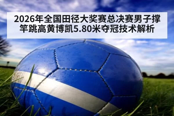 2026年全国田径大奖赛总决赛男子撑竿跳高黄博凯5.80米夺冠技术解析（jiuyou）
