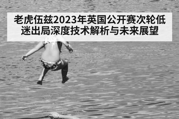 老虎伍兹2023年英国公开赛次轮低迷出局深度技术解析与未来展望（jiuyou）