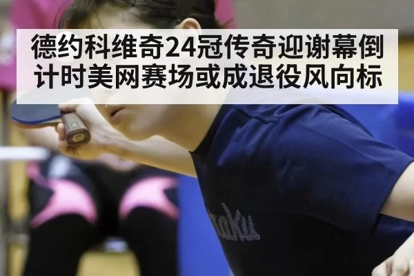 德约科维奇24冠传奇迎谢幕倒计时美网赛场或成退役风向标
